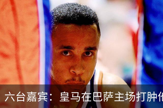 六台嘉宾：皇马在巴萨主场打肿他们的脸，比分不够痛快还能赢更多