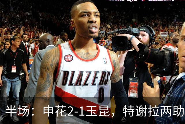 半场：申花2-1玉昆，特谢拉两助攻，克莱伯破门