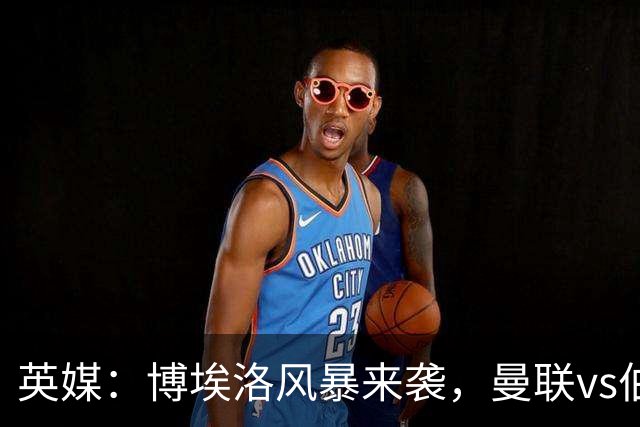 英媒：博埃洛风暴来袭，曼联vs伯恩茅斯暂时按计划照常进行