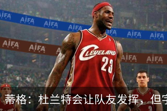 蒂格：杜兰特会让队友发挥，但字母哥没这打算