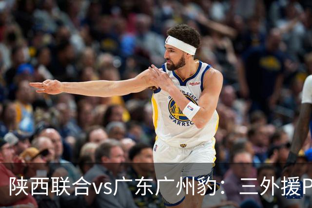 陕西联合vs广东广州豹：三外援PK双外援，栾毅、陈俊旭首发