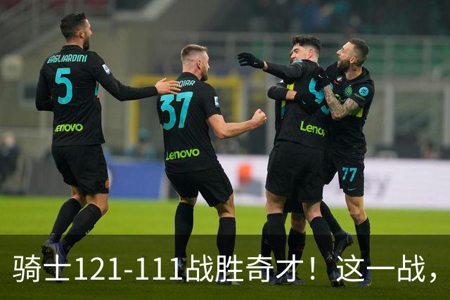 骑士121-111战胜奇才！这一战，我不得不承认4个事实！迪班萨不水