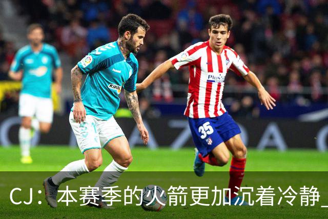 CJ：本赛季的火箭更加沉着冷静 每个人都清楚各自的定位